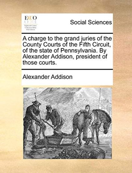 A Charge to the Grand Juries of the County Courts of the Fifth Circuit, of the State of Pennsylvania. by Alexander Addison, President of Those Courts.
