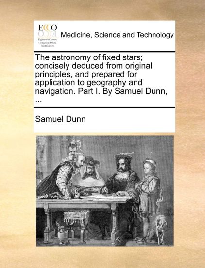 The Astronomy of Fixed Stars; Concisely Deduced from Original Principles, and Prepared for Application to Geography and Navigation. Part I. by Samuel Dunn, ...
