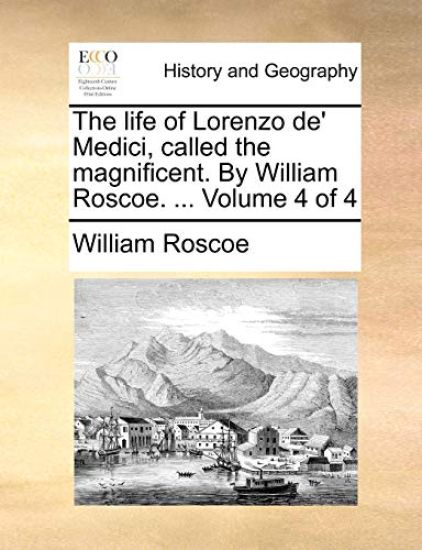 The Life of Lorenzo de' Medici, Called the Magnificent. by William Roscoe. ... Volume 4 of 4