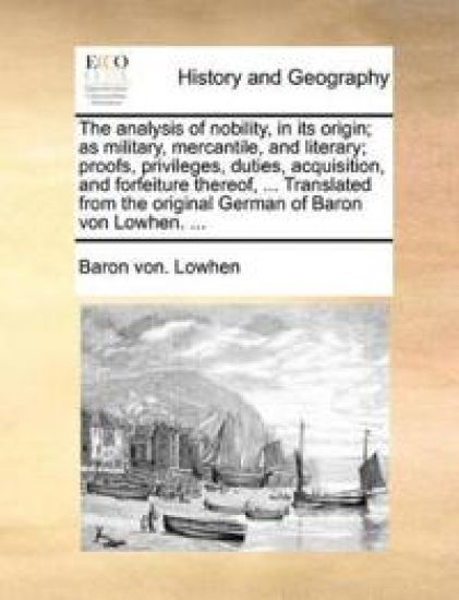 The Analysis of Nobility, in Its Origin; As Military, Mercantile, and Literary; Proofs, Privileges, Duties, Acquisition, and Forfeiture Thereof, ... Translated from the Original German of Baron Von Lowhen. ...