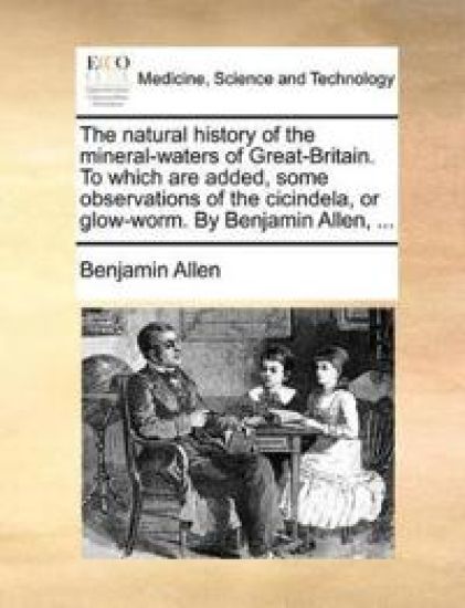 The Natural History of the Mineral-Waters of Great-Britain. to Which Are Added, Some Observations of the Cicindela, or Glow-Worm. by Benjamin Allen, ...