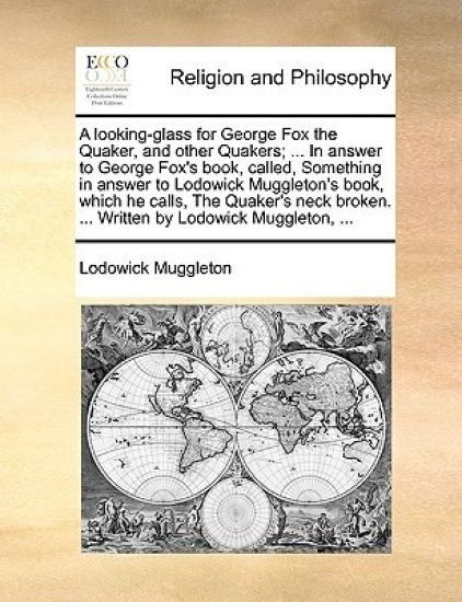 A Looking-Glass for George Fox the Quaker, and Other Quakers; ... in Answer to George Fox's Book, Called, Something in Answer to Lodowick Muggleton's Book, Which He Calls, the Quaker's Neck Broken. ... Written by Lodowick Muggleton, ...