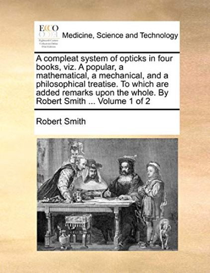 A Compleat System of Opticks in Four Books, Viz. a Popular, a Mathematical, a Mechanical, and a Philosophical Treatise. to Which Are Added Remarks Upon the Whole. by Robert Smith ... Volume 1 of 2