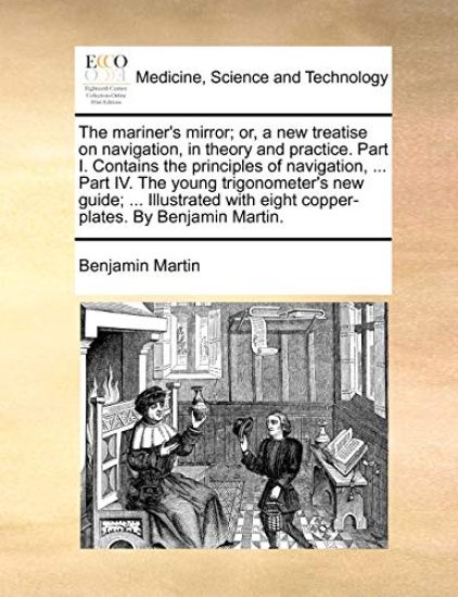 The mariner's mirror; or, a new treatise on navigation, in theory and practice. Part I. Contains the principles of navigation, ... Part IV. The young trigonometer's new guide; ... Illustrated with eight copper-plates. By Benjamin Martin.