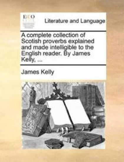 A Complete Collection of Scotish Proverbs Explained and Made Intelligible to the English Reader. by James Kelly, ...