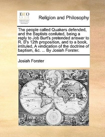 The people called Quakers defended, and the Baptists confuted, being a reply to Job Burt's pretended answer to R. B's 12th proposition, and to a book, intituled, A vindication of the doctrine of baptism, &c. ... By Josiah Forster.
