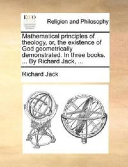 Mathematical principles of theology, or, the existence of God geometrically demonstrated. In three books. ... By Richard Jack, ...