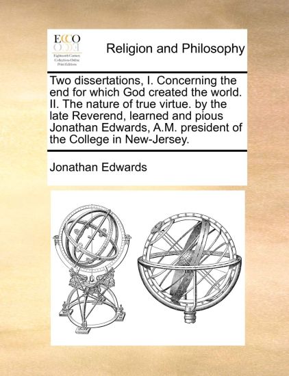 Two Dissertations, I. Concerning the End for Which God Created the World. II. the Nature of True Virtue. by the Late Reverend, Learned and Pious Jonathan Edwards, A.M. President of the College in New-Jersey.