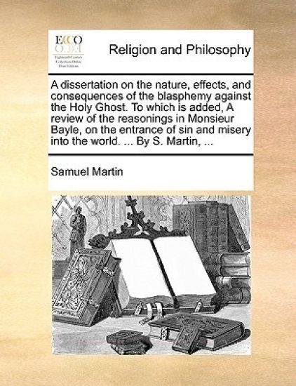 A Dissertation on the Nature, Effects, and Consequences of the Blasphemy Against the Holy Ghost. to Which Is Added, a Review of the Reasonings in Monsieur Bayle, on the Entrance of Sin and Misery Into the World. ... by S. Martin, ...
