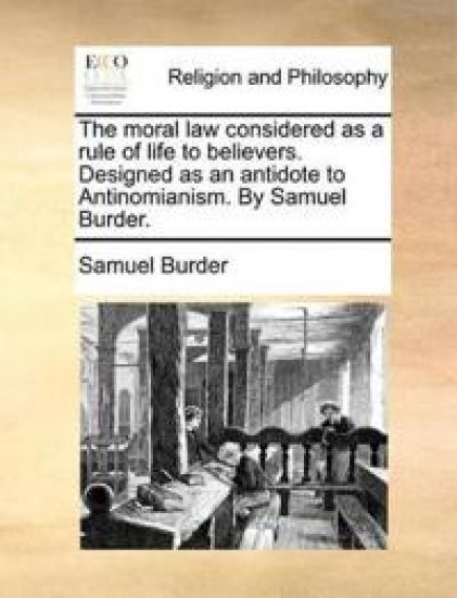 The moral law considered as a rule of life to believers. Designed as an antidote to Antinomianism. By Samuel Burder.