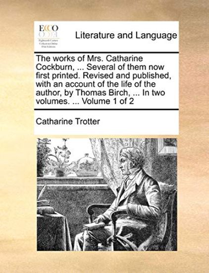 The works of Mrs. Catharine Cockburn, ... Several of them now first printed. Revised and published, with an account of the life of the author, by Thomas Birch, ... In two volumes. ... Volume 1 of 2