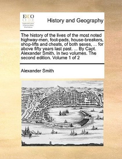 The history of the lives of the most noted highway-men, foot-pads, house-breakers, shop-lifts and cheats, of both sexes, ... for above fifty years last past. ... By Capt. Alexander Smith. In two volumes. The second edition. Volume 1 of 2