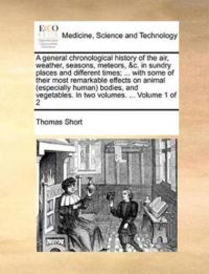 A general chronological history of the air, weather, seasons, meteors, &c. in sundry places and different times; ... with some of their most remarkable effects on animal (especially human) bodies, and vegetables. In two volumes. ... Volume 1 of 2