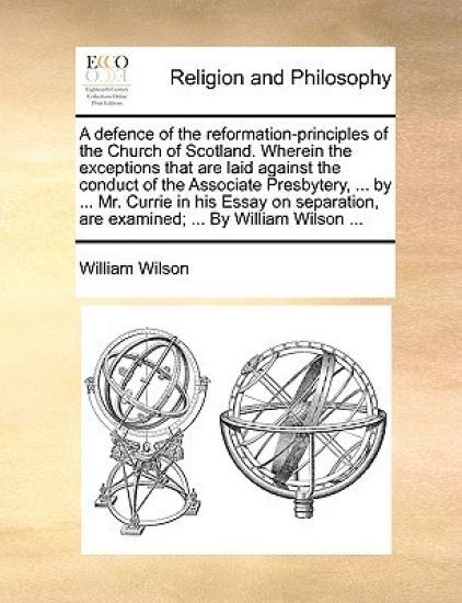 A Defence of the Reformation-Principles of the Church of Scotland. Wherein the Exceptions That Are Laid Against the Conduct of the Associate Presbytery, ... by ... Mr. Currie in His Essay on Separation, Are Examined; ... by William Wilson ...