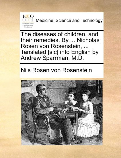 The Diseases of Children, and Their Remedies. by ... Nicholas Rosen Von Rosenstein, ... Tanslated [Sic] Into English by Andrew Sparrman, M.D.