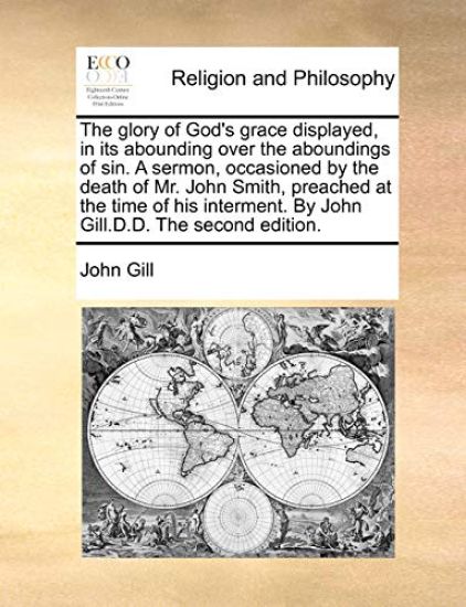 The Glory of God's Grace Displayed, in Its Abounding Over the Aboundings of Sin. a Sermon, Occasioned by the Death of Mr. John Smith, Preached at the Time of His Interment. by John Gill.D.D. the Second Edition.