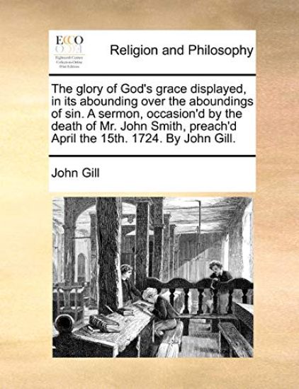 The Glory of God's Grace Displayed, in Its Abounding Over the Aboundings of Sin. a Sermon, Occasion'd by the Death of Mr. John Smith, Preach'd April the 15th. 1724. by John Gill.