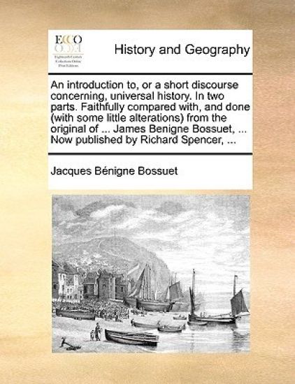 An Introduction To, or a Short Discourse Concerning, Universal History. in Two Parts. Faithfully Compared With, and Done (with Some Little Alterations) from the Original of ... James Benigne Bossuet, ... Now Published by Richard Spencer, ...