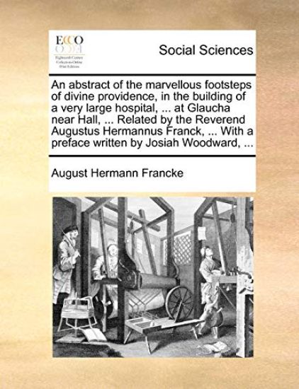 An Abstract of the Marvellous Footsteps of Divine Providence, in the Building of a Very Large Hospital, ... at Glaucha Near Hall, ... Related by the Reverend Augustus Hermannus Franck, ... with a Preface Written by Josiah Woodward, ...