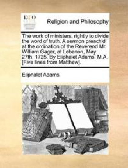 The Work of Ministers, Rightly to Divide the Word of Truth. a Sermon Preach'd at the Ordination of the Reverend Mr. William Gager, at Lebanon, May 27th. 1725. by Eliphalet Adams, M.A. [five Lines from Matthew].