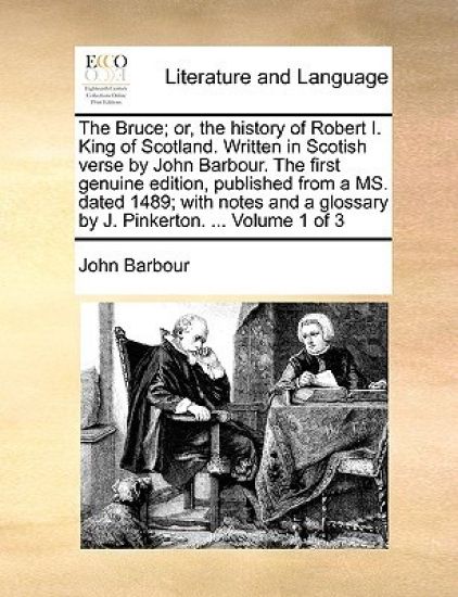The Bruce; Or, the History of Robert I. King of Scotland. Written in Scotish Verse by John Barbour. the First Genuine Edition, Published from a Ms. Dated 1489; With Notes and a Glossary by J. Pinkerton. ... Volume 1 of 3