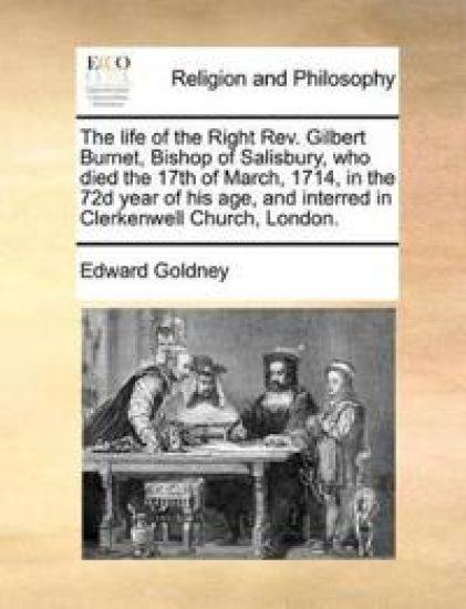 The Life of the Right REV. Gilbert Burnet, Bishop of Salisbury, Who Died the 17th of March, 1714, in the 72d Year of His Age, and Interred in Clerkenwell Church, London.