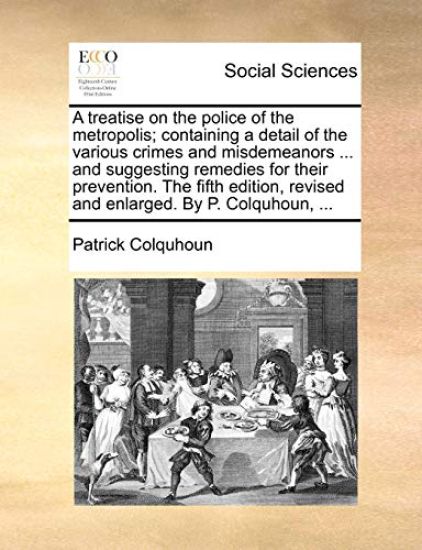 A treatise on the police of the metropolis; containing a detail of the various crimes and misdemeanors ... and suggesting remedies for their prevention. The fifth edition, revised and enlarged. By P. Colquhoun, ...