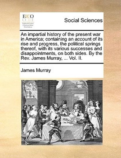 An impartial history of the present war in America; containing an account of its rise and progress, the political springs thereof, with its various successes and disappointments, on both sides. By the Rev. James Murray, ... Vol. II.