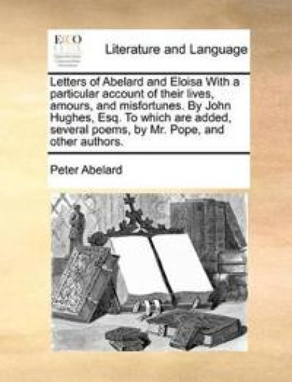 Letters of Abelard and Eloisa with a Particular Account of Their Lives, Amours, and Misfortunes. by John Hughes, Esq. to Which Are Added, Several Poems, by Mr. Pope, and Other Authors.
