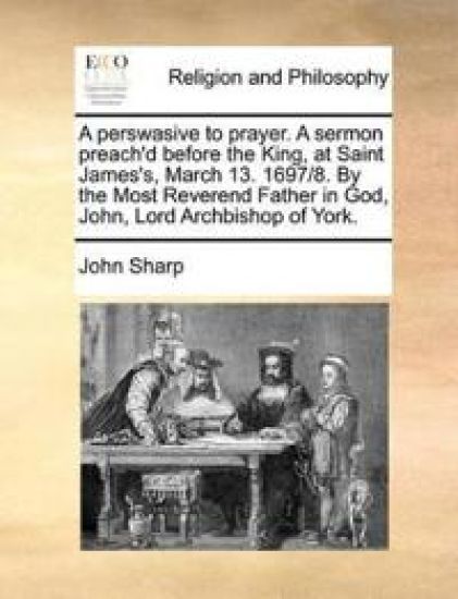 A Perswasive to Prayer. a Sermon Preach'd Before the King, at Saint James's, March 13. 1697/8. by the Most Reverend Father in God, John, Lord Archbishop of York.