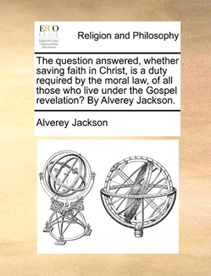 The Question Answered, Whether Saving Faith in Christ, Is a Duty Required by the Moral Law, of All Those Who Live Under the Gospel Revelation? by Alverey Jackson.