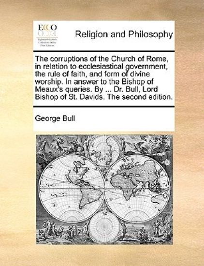 The Corruptions of the Church of Rome, in Relation to Ecclesiastical Government, the Rule of Faith, and Form of Divine Worship. in Answer to the Bishop of Meaux's Queries. by ... Dr. Bull, Lord Bishop of St. Davids. the Second Edition.