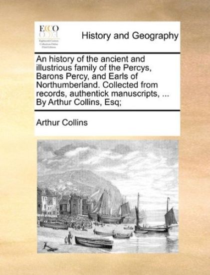 An History of the Ancient and Illustrious Family of the Percys, Barons Percy, and Earls of Northumberland. Collected from Records, Authentick Manuscripts, ... by Arthur Collins, Esq;