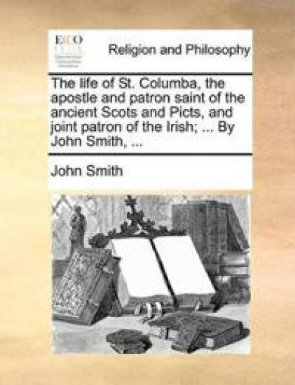 The Life of St. Columba, the Apostle and Patron Saint of the Ancient Scots and Picts, and Joint Patron of the Irish; ... by John Smith, ...