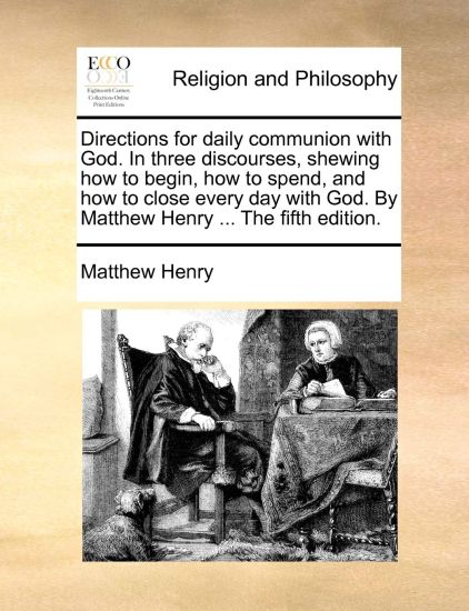 Directions for Daily Communion with God. in Three Discourses, Shewing How to Begin, How to Spend, and How to Close Every Day with God. by Matthew Henry ... the Fifth Edition.