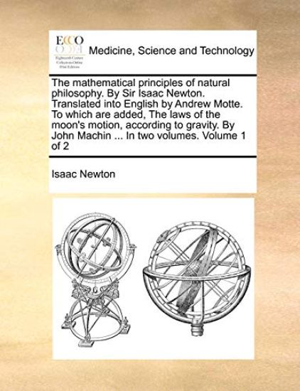 The Mathematical Principles of Natural Philosophy. by Sir Isaac Newton. Translated Into English by Andrew Motte. to Which Are Added, the Laws of the Moon's Motion, According to Gravity. by John Machin ... in Two Volumes. Volume 1 of 2