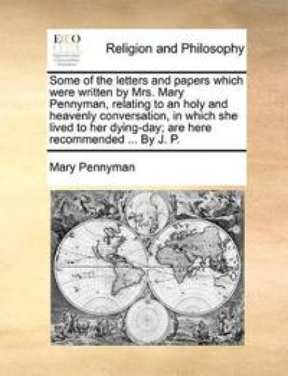 Some of the Letters and Papers Which Were Written by Mrs. Mary Pennyman, Relating to an Holy and Heavenly Conversation, in Which She Lived to Her Dying-Day; Are Here Recommended ... by J. P.