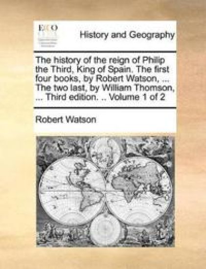The History of the Reign of Philip the Third, King of Spain. the First Four Books, by Robert Watson, ... the Two Last, by William Thomson, ... Third Edition. .. Volume 1 of 2