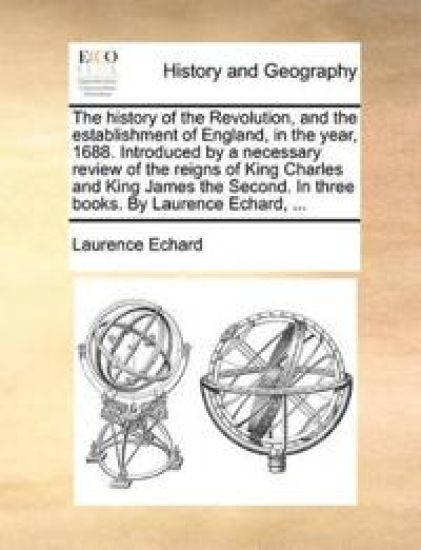 The History of the Revolution, and the Establishment of England, in the Year, 1688. Introduced by a Necessary Review of the Reigns of King Charles and King James the Second. in Three Books. by Laurence Echard, ...