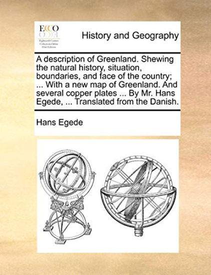 A Description of Greenland. Shewing the Natural History, Situation, Boundaries, and Face of the Country; ... with a New Map of Greenland. and Several Copper Plates ... by Mr. Hans Egede, ... Translated from the Danish.