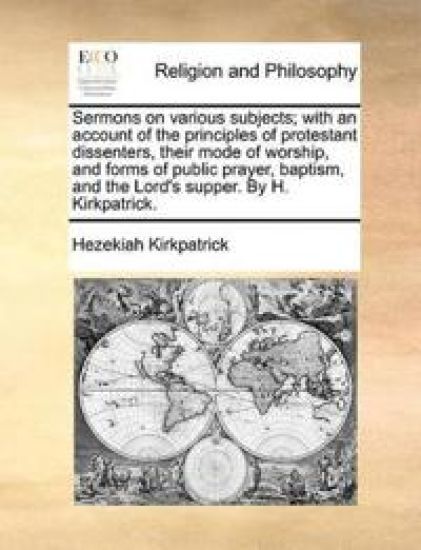 Sermons on Various Subjects; With an Account of the Principles of Protestant Dissenters, Their Mode of Worship, and Forms of Public Prayer, Baptism, and the Lord's Supper. by H. Kirkpatrick.