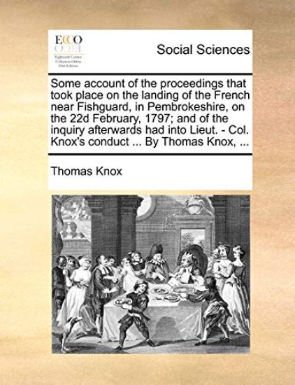 Some Account of the Proceedings That Took Place on the Landing of the French Near Fishguard, in Pembrokeshire, on the 22d February, 1797; And of the Inquiry Afterwards Had Into Lieut. - Col. Knox's Conduct ... by Thomas Knox, ...