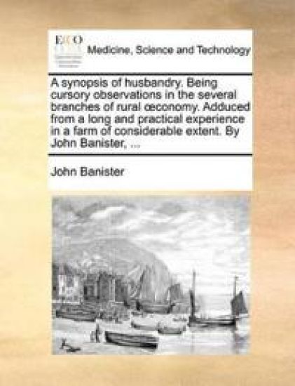 A synopsis of husbandry. Being cursory observations in the several branches of rural oeconomy. Adduced from a long and practical experience in a farm of considerable extent. By John Banister, ...