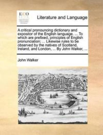 A Critical Pronouncing Dictionary and Expositor of the English Language. ... to Which Are Prefixed, Principles of English Pronunciation; ... Likewise Rules to Be Observed by the Natives of Scotland, Ireland, and London, ... by John Walker, ...