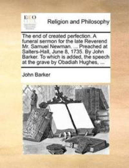 The End of Created Perfection. a Funeral Sermon for the Late Reverend Mr. Samuel Newman. ... Preached at Salters-Hall, June 8, 1735. by John Barker. to Which Is Added, the Speech at the Grave by Obadiah Hughes, ...