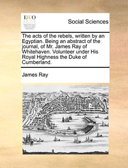 The Acts of the Rebels, Written by an Egyptian. Being an Abstract of the Journal, of Mr. James Ray of Whitehaven. Volunteer Under His Royal Highness the Duke of Cumberland.