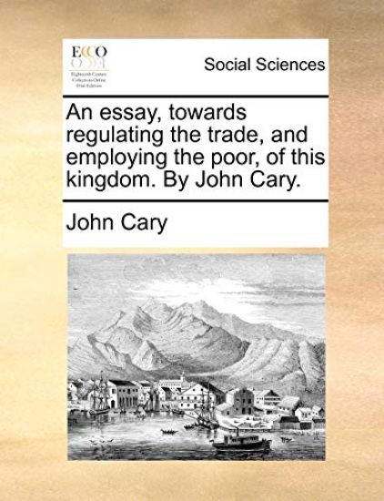 An Essay, Towards Regulating the Trade, and Employing the Poor, of This Kingdom. by John Cary.