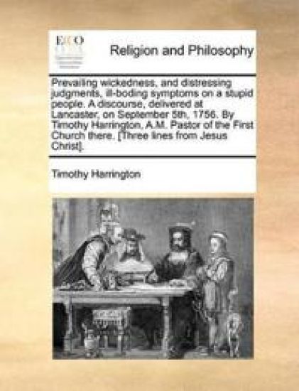 Prevailing Wickedness, and Distressing Judgments, Ill-Boding Symptoms on a Stupid People. a Discourse, Delivered at Lancaster, on September 5th, 1756. by Timothy Harrington, A.M. Pastor of the First Church There. [three Lines from Jesus Christ].