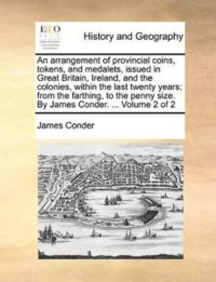 An Arrangement of Provincial Coins, Tokens, and Medalets, Issued in Great Britain, Ireland, and the Colonies, Within the Last Twenty Years; From the Farthing, to the Penny Size. by James Conder. ... Volume 2 of 2
