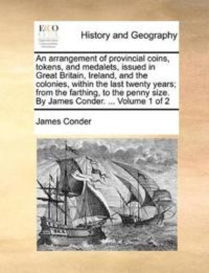 An Arrangement of Provincial Coins, Tokens, and Medalets, Issued in Great Britain, Ireland, and the Colonies, Within the Last Twenty Years; From the Farthing, to the Penny Size. by James Conder. ... Volume 1 of 2